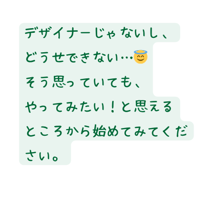 デザイナーじゃないし どうせできない そう思っていても やってみたい と思える ところから始めてみてください